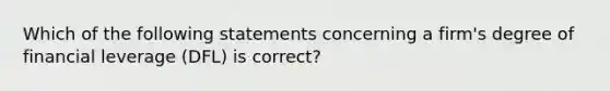 Which of the following statements concerning a firm's degree of financial leverage (DFL) is correct?