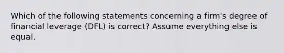 Which of the following statements concerning a firm's degree of financial leverage (DFL) is correct? Assume everything else is equal.