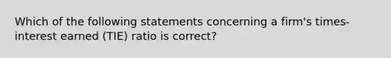 Which of the following statements concerning a firm's times-interest earned (TIE) ratio is correct?