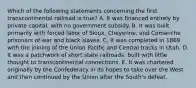 Which of the following statements concerning the first transcontinental railroad is true? A. It was financed entirely by private capital, with no government subsidy. B. It was built primarily with forced labor of Sioux, Cheyenne, and Comanche prisoners of war and black slaves. C. It was completed in 1869 with the joining of the Union Pacific and Central tracks in Utah. D. It was a patchwork of short state railroads, built with little thought to transcontinental connections. E. It was chartered originally by the Confederacy in its hopes to take over the West and then continued by the Union after the South's defeat.