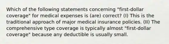 Which of the following statements concerning "first-dollar coverage" for medical expenses is (are) correct? (I) This is the traditional approach of major medical insurance policies. (II) The comprehensive type coverage is typically almost "first-dollar coverage" because any deductible is usually small.