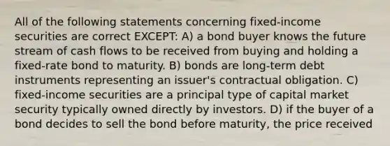 All of the following statements concerning fixed-income securities are correct EXCEPT: A) a bond buyer knows the future stream of cash flows to be received from buying and holding a fixed-rate bond to maturity. B) bonds are long-term debt instruments representing an issuer's contractual obligation. C) fixed-income securities are a principal type of capital market security typically owned directly by investors. D) if the buyer of a bond decides to sell the bond before maturity, the price received