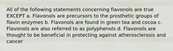 All of the following statements concerning flavonols are true EXCEPT a. Flavonols are precursors to the prosthetic groups of flavin enzymes b. Flavonols are found in green tea and cocoa c. Flavonols are also referred to as polyphenols d. Flavonols are thought to be beneficial in protecting against atherosclerosis and cancer