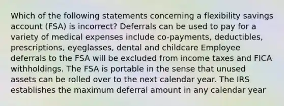 Which of the following statements concerning a flexibility savings account (FSA) is incorrect? Deferrals can be used to pay for a variety of medical expenses include co-payments, deductibles, prescriptions, eyeglasses, dental and childcare Employee deferrals to the FSA will be excluded from income taxes and FICA withholdings. The FSA is portable in the sense that unused assets can be rolled over to the next calendar year. The IRS establishes the maximum deferral amount in any calendar year