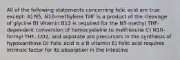 All of the following statements concerning folic acid are true except: A) N5, N10-methylene THF is a product of the cleavage of glycine B) Vitamin B12 is required for the N5-methyl THF-dependent conversion of homocysteine to methionine C) N10-formyl THF, CO2, and asparate are precursors in the synthesis of hypoxanthine D) Folic acid is a B vitamin E) Folic acid requires intrinsic factor for its absorption in the intestine