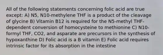 All of the following statements concerning folic acid are true except: A) N5, N10-methylene THF is a product of the cleavage of glycine B) Vitamin B12 is required for the N5-methyl THF-dependent conversion of homocysteine to methionine C) N10-formyl THF, CO2, and asparate are precursors in the synthesis of hypoxanthine D) Folic acid is a B vitamin E) Folic acid requires intrinsic factor for its absorption in the intestine