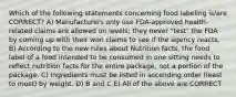 Which of the following statements concerning food labeling is/are CORRECT? A) Manufacturers only use FDA-approved health-related claims are allowed on levels; they never "test" the FDA by coming up with their won claims to see if the agency reacts. B) According to the new rules about Nutrition facts, the food label of a food intended to be consumed in one sitting needs to reflect nutrition facts for the entire package, not a portion of the package. C) Ingredients must be listed in ascending order (least to most) by weight. D) B and C E) All of the above are CORRECT
