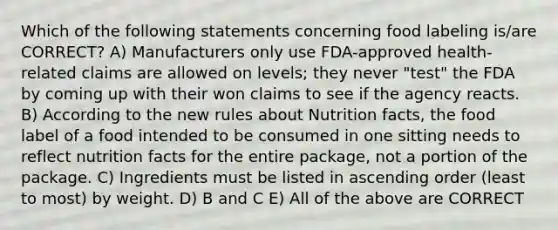 Which of the following statements concerning food labeling is/are CORRECT? A) Manufacturers only use FDA-approved health-related claims are allowed on levels; they never "test" the FDA by coming up with their won claims to see if the agency reacts. B) According to the new rules about Nutrition facts, the food label of a food intended to be consumed in one sitting needs to reflect nutrition facts for the entire package, not a portion of the package. C) Ingredients must be listed in ascending order (least to most) by weight. D) B and C E) All of the above are CORRECT