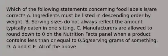 Which of the following statements concerning food labels is/are correct? A. Ingredients must be listed in descending order by weight. B. Serving sizes do not always reflect the amount typically eaten in one sitting. C. Manufacturers are allowed to round down to 0 on the Nutrition Facts panel when a product contains less than or equal to 0.5g/serving grams of something. D. A and C E. All of the above