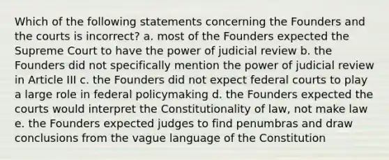 Which of the following statements concerning the Founders and the courts is incorrect? a. most of the Founders expected the Supreme Court to have the power of judicial review b. the Founders did not specifically mention the power of judicial review in Article III c. the Founders did not expect federal courts to play a large role in federal policymaking d. the Founders expected the courts would interpret the Constitutionality of law, not make law e. the Founders expected judges to find penumbras and draw conclusions from the vague language of the Constitution