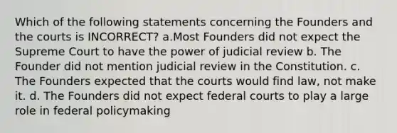 Which of the following statements concerning the Founders and the courts is INCORRECT? a.Most Founders did not expect the Supreme Court to have the power of judicial review b. The Founder did not mention judicial review in the Constitution. c. The Founders expected that the courts would find law, not make it. d. The Founders did not expect federal courts to play a large role in federal policymaking