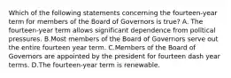 Which of the following statements concerning the​ fourteen-year term for members of the Board of Governors is true​? A. The​ fourteen-year term allows significant dependence from political pressures. B.Most members of the Board of Governors serve out the entire fourteen year term. C.Members of the Board of Governors are appointed by the president for fourteen dash year terms. D.The​ fourteen-year term is renewable.