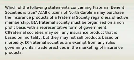 Which of the following statements concerning Fraternal Benefit Societies is true? A)All citizens of North Carolina may purchase the insurance products of a Fraternal Society regardless of active membership. B)A fraternal society must be organized on a non-profit basis with a representative form of government. C)Fraternal societies may sell any insurance product that is based on mortality, but they may not sell products based on morbidity. D)Fraternal societies are exempt from any rules governing unfair trade practices in the marketing of insurance products.