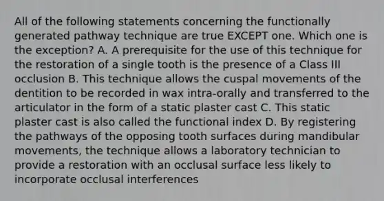 All of the following statements concerning the functionally generated pathway technique are true EXCEPT one. Which one is the exception? A. A prerequisite for the use of this technique for the restoration of a single tooth is the presence of a Class III occlusion B. This technique allows the cuspal movements of the dentition to be recorded in wax intra-orally and transferred to the articulator in the form of a static plaster cast C. This static plaster cast is also called the functional index D. By registering the pathways of the opposing tooth surfaces during mandibular movements, the technique allows a laboratory technician to provide a restoration with an occlusal surface less likely to incorporate occlusal interferences