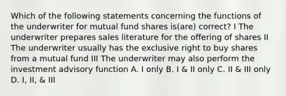 Which of the following statements concerning the functions of the underwriter for mutual fund shares is(are) correct? I The underwriter prepares sales literature for the offering of shares II The underwriter usually has the exclusive right to buy shares from a mutual fund III The underwriter may also perform the investment advisory function A. I only B. I & II only C. II & III only D. I, II, & III