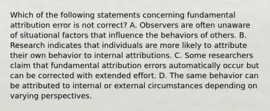 Which of the following statements concerning fundamental attribution error is not correct? A. Observers are often unaware of situational factors that influence the behaviors of others. B. Research indicates that individuals are more likely to attribute their own behavior to internal attributions. C. Some researchers claim that fundamental attribution errors automatically occur but can be corrected with extended effort. D. The same behavior can be attributed to internal or external circumstances depending on varying perspectives.