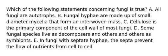 Which of the following statements concerning fungi is true? A. All fungi are autotrophs. B. Fungal hyphae are made up of small-diameter mycelia that form an interwoven mass. C. Cellulose is the primary component of the cell wall of most fungi. D. Some fungal species live as decomposers and others and others as symbionts. E. In fungi with septate hyphae, the septa prevent the flow of nutrients from cell to cell.