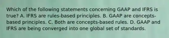 Which of the following statements concerning GAAP and IFRS is true? A. IFRS are rules-based principles. B. GAAP are concepts-based principles. C. Both are concepts-based rules. D. GAAP and IFRS are being converged into one global set of standards.