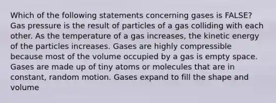 Which of the following statements concerning gases is FALSE? Gas pressure is the result of particles of a gas colliding with each other. As the temperature of a gas increases, the kinetic energy of the particles increases. Gases are highly compressible because most of the volume occupied by a gas is empty space. Gases are made up of tiny atoms or molecules that are in constant, random motion. Gases expand to fill the shape and volume