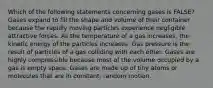 Which of the following statements concerning gases is FALSE? Gases expand to fill the shape and volume of their container because the rapidly moving particles experience negligible attractive forces. As the temperature of a gas increases, the kinetic energy of the particles increases. Gas pressure is the result of particles of a gas colliding with each other. Gases are highly compressible because most of the volume occupied by a gas is empty space. Gases are made up of tiny atoms or molecules that are in constant, random motion.