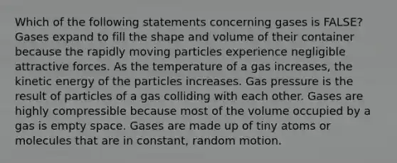 Which of the following statements concerning gases is FALSE? Gases expand to fill the shape and volume of their container because the rapidly moving particles experience negligible attractive forces. As the temperature of a gas increases, the kinetic energy of the particles increases. Gas pressure is the result of particles of a gas colliding with each other. Gases are highly compressible because most of the volume occupied by a gas is empty space. Gases are made up of tiny atoms or molecules that are in constant, random motion.