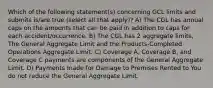 Which of the following statement(s) concerning GCL limits and submits is/are true (select all that apply)? A) The CGL has annual caps on the amounts that can be paid in addition to caps for each accident/occurrence. B) The CGL has 2 aggregate limits, The General Aggregate Limit and the Products-Completed Operations Aggregate Limit. C) Coverage A, Coverage B, and Coverage C payments are components of the General Aggregate Limit. D) Payments made for Damage to Premises Rented to You do not reduce the General Aggregate Limit.