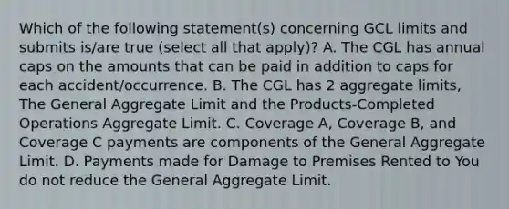 Which of the following statement(s) concerning GCL limits and submits is/are true (select all that apply)? A. The CGL has annual caps on the amounts that can be paid in addition to caps for each accident/occurrence. B. The CGL has 2 aggregate limits, The General Aggregate Limit and the Products-Completed Operations Aggregate Limit. C. Coverage A, Coverage B, and Coverage C payments are components of the General Aggregate Limit. D. Payments made for Damage to Premises Rented to You do not reduce the General Aggregate Limit.