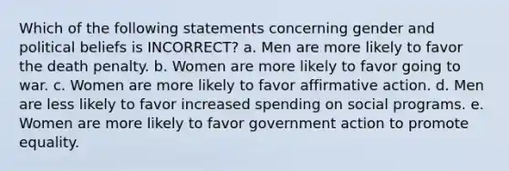 Which of the following statements concerning gender and political beliefs is INCORRECT? a. Men are more likely to favor the death penalty. b. Women are more likely to favor going to war. c. Women are more likely to favor affirmative action. d. Men are less likely to favor increased spending on social programs. e. Women are more likely to favor government action to promote equality.