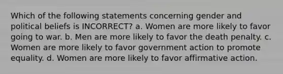 Which of the following statements concerning gender and political beliefs is INCORRECT? a. Women are more likely to favor going to war. b. Men are more likely to favor the death penalty. c. Women are more likely to favor government action to promote equality. d. Women are more likely to favor affirmative action.