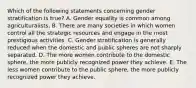 Which of the following statements concerning gender stratification is true? A. Gender equality is common among agriculturalists. B. There are many societies in which women control all the strategic resources and engage in the most prestigious activities. C. Gender stratification is generally reduced when the domestic and public spheres are not sharply separated. D. The more women contribute to the domestic sphere, the more publicly recognized power they achieve. E. The less women contribute to the public sphere, the more publicly recognized power they achieve.