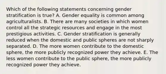 Which of the following statements concerning gender stratification is true? A. Gender equality is common among agriculturalists. B. There are many societies in which women control all the strategic resources and engage in the most prestigious activities. C. Gender stratification is generally reduced when the domestic and public spheres are not sharply separated. D. The more women contribute to the domestic sphere, the more publicly recognized power they achieve. E. The less women contribute to the public sphere, the more publicly recognized power they achieve.