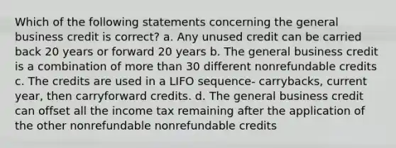 Which of the following statements concerning the general business credit is correct? a. Any unused credit can be carried back 20 years or forward 20 years b. The general business credit is a combination of more than 30 different nonrefundable credits c. The credits are used in a LIFO sequence- carrybacks, current year, then carryforward credits. d. The general business credit can offset all the income tax remaining after the application of the other nonrefundable nonrefundable credits