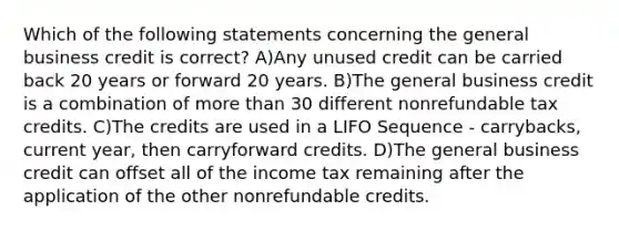 Which of the following statements concerning the general business credit is correct? A)Any unused credit can be carried back 20 years or forward 20 years. B)The general business credit is a combination of <a href='https://www.questionai.com/knowledge/keWHlEPx42-more-than' class='anchor-knowledge'>more than</a> 30 different nonrefundable tax credits. C)The credits are used in a LIFO Sequence - carrybacks, current year, then carryforward credits. D)The general business credit can offset all of the income tax remaining after the application of the other nonrefundable credits.