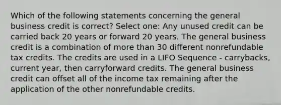 Which of the following statements concerning the general business credit is correct? Select one: Any unused credit can be carried back 20 years or forward 20 years. The general business credit is a combination of more than 30 different nonrefundable tax credits. The credits are used in a LIFO Sequence - carrybacks, current year, then carryforward credits. The general business credit can offset all of the income tax remaining after the application of the other nonrefundable credits.