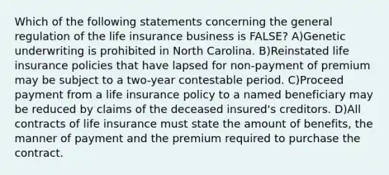 Which of the following statements concerning the general regulation of the life insurance business is FALSE? A)Genetic underwriting is prohibited in North Carolina. B)Reinstated life insurance policies that have lapsed for non-payment of premium may be subject to a two-year contestable period. C)Proceed payment from a life insurance policy to a named beneficiary may be reduced by claims of the deceased insured's creditors. D)All contracts of life insurance must state the amount of benefits, the manner of payment and the premium required to purchase the contract.