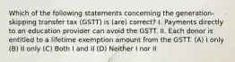 Which of the following statements concerning the generation-skipping transfer tax (GSTT) is (are) correct? I. Payments directly to an education provider can avoid the GSTT. II. Each donor is entitled to a lifetime exemption amount from the GSTT. (A) I only (B) II only (C) Both I and II (D) Neither I nor II