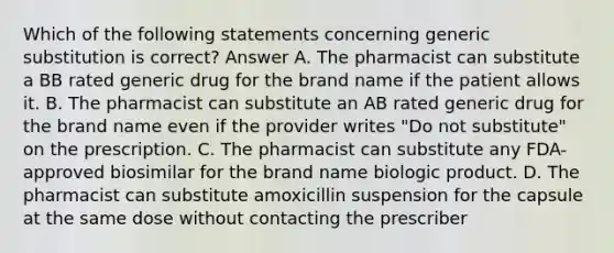 Which of the following statements concerning generic substitution is correct? Answer A. The pharmacist can substitute a BB rated generic drug for the brand name if the patient allows it. B. The pharmacist can substitute an AB rated generic drug for the brand name even if the provider writes "Do not substitute" on the prescription. C. The pharmacist can substitute any FDA-approved biosimilar for the brand name biologic product. D. The pharmacist can substitute amoxicillin suspension for the capsule at the same dose without contacting the prescriber