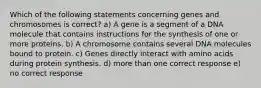 Which of the following statements concerning genes and chromosomes is correct? a) A gene is a segment of a DNA molecule that contains instructions for the synthesis of one or more proteins. b) A chromosome contains several DNA molecules bound to protein. c) Genes directly interact with amino acids during protein synthesis. d) more than one correct response e) no correct response