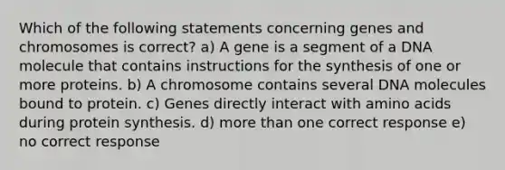 Which of the following statements concerning genes and chromosomes is correct? a) A gene is a segment of a DNA molecule that contains instructions for the synthesis of one or more proteins. b) A chromosome contains several DNA molecules bound to protein. c) Genes directly interact with <a href='https://www.questionai.com/knowledge/k9gb720LCl-amino-acids' class='anchor-knowledge'>amino acids</a> during <a href='https://www.questionai.com/knowledge/kVyphSdCnD-protein-synthesis' class='anchor-knowledge'>protein synthesis</a>. d) <a href='https://www.questionai.com/knowledge/keWHlEPx42-more-than' class='anchor-knowledge'>more than</a> one correct response e) no correct response