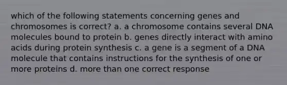 which of the following statements concerning genes and chromosomes is correct? a. a chromosome contains several DNA molecules bound to protein b. genes directly interact with amino acids during protein synthesis c. a gene is a segment of a DNA molecule that contains instructions for the synthesis of one or more proteins d. more than one correct response