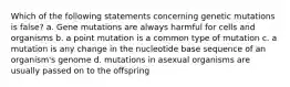 Which of the following statements concerning genetic mutations is false? a. Gene mutations are always harmful for cells and organisms b. a point mutation is a common type of mutation c. a mutation is any change in the nucleotide base sequence of an organism's genome d. mutations in asexual organisms are usually passed on to the offspring