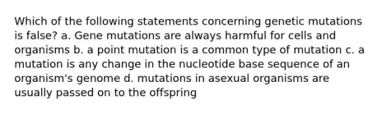 Which of the following statements concerning genetic mutations is false? a. Gene mutations are always harmful for cells and organisms b. a point mutation is a common type of mutation c. a mutation is any change in the nucleotide base sequence of an organism's genome d. mutations in asexual organisms are usually passed on to the offspring