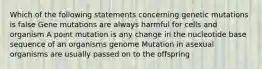 Which of the following statements concerning genetic mutations is false Gene mutations are always harmful for cells and organism A point mutation is any change in the nucleotide base sequence of an organisms genome Mutation in asexual organisms are usually passed on to the offspring