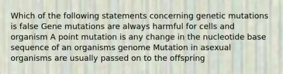 Which of the following statements concerning genetic mutations is false Gene mutations are always harmful for cells and organism A point mutation is any change in the nucleotide base sequence of an organisms genome Mutation in asexual organisms are usually passed on to the offspring