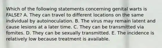 Which of the following statements concerning genital warts is FALSE? A. They can travel to different locations on the same individual by autoinoculation. B. The virus may remain latent and cause lesions at a later time. C. They can be transmitted via fomites. D. They can be sexually transmitted. E. The incidence is relatively low because treatment is available.