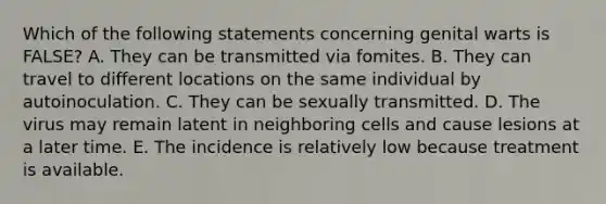 Which of the following statements concerning genital warts is FALSE? A. They can be transmitted via fomites. B. They can travel to different locations on the same individual by autoinoculation. C. They can be sexually transmitted. D. The virus may remain latent in neighboring cells and cause lesions at a later time. E. The incidence is relatively low because treatment is available.