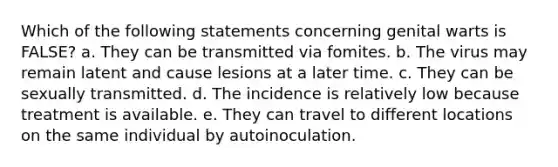 Which of the following statements concerning genital warts is FALSE? a. They can be transmitted via fomites. b. The virus may remain latent and cause lesions at a later time. c. They can be sexually transmitted. d. The incidence is relatively low because treatment is available. e. They can travel to different locations on the same individual by autoinoculation.