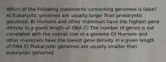 Which of the following statements concerning genomes is false? A) Eukaryotic genomes are usually larger than prokaryotic genomes. B) Humans and other mammals have the highest gene density in a given length of DNA C) The number of genes is not correlated with the overall size of a genome D) Humans and other mammals have the lowest gene density in a given length of DNA E) Prokaryotic genomes are usually smaller than eukaryotic genomes