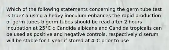 Which of the following statements concerning the germ tube test is true? a using a heavy inoculum enhances the rapid production of germ tubes b germ tubes should be read after 2 hours incubation at 25°C c Candida albicans and Candida tropicalis can be used as positive and negative controls, respectively d serum will be stable for 1 year if stored at 4°C prior to use