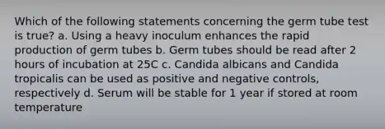 Which of the following statements concerning the germ tube test is true? a. Using a heavy inoculum enhances the rapid production of germ tubes b. Germ tubes should be read after 2 hours of incubation at 25C c. Candida albicans and Candida tropicalis can be used as positive and negative controls, respectively d. Serum will be stable for 1 year if stored at room temperature